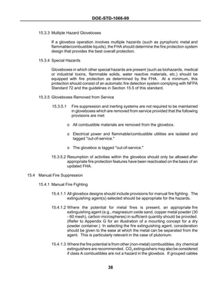 DOE-STD-1066-99
38
15.3.3 Multiple Hazard Gloveboxes
If a glovebox operation involves multiple hazards (such as pyrophoric metal and
flammable/combustible liquids), the FHA should determine the fire protection system
design that provides the best overall protection.
15.3.4 Special Hazards
Gloveboxes in which other special hazards are present (such as biohazards, medical
or industrial toxins, flammable solids, water reactive materials, etc.) should be
equipped with fire protection as determined by the FHA. At a minimum, this
protection should consist of an automatic fire detection system complying with NFPA
Standard 72 and the guidelines in Section 15.5 of this standard.
15.3.5 Gloveboxes Removed from Service
15.3.5.1 Fire suppression and inerting systems are not required to be maintained
in gloveboxes which are removed from service provided that the following
provisions are met:
o All combustible materials are removed from the glovebox.
o Electrical power and flammable/combustible utilities are isolated and
tagged "out-of-service."
o The glovebox is tagged "out-of-service."
15.3.5.2 Resumption of activities within the glovebox should only be allowed after
appropriate fire protection features have been reactivated on the basis of an
updated FHA.
15.4 Manual Fire Suppression
15.4.1 Manual Fire Fighting
15.4.1.1 All glovebox designs should include provisions for manual fire fighting. The
extinguishing agent(s) selected should be appropriate for the hazards.
15.4.1.2 Where the potential for metal fires is present, an appropriate fire
extinguishing agent (e.g., magnesium oxide sand, copper metal powder (30
- 60 mesh), carbon microspheres) in sufficient quantity should be provided.
(Refer to Appendix G for an illustration of a mounting concept for a dry
powder container.) In selecting the fire extinguishing agent, consideration
should be given to the ease at which the metal can be separated from the
agent. This is particularly relevant in the case of plutonium.
15.4.1.3 Where the fire potential is from other (non-metal) combustibles, dry chemical
extinguishers are recommended. CO2 extinguishers mayalso be considered
if class A combustibles are not a hazard in the glovebox. If grouped cables
 