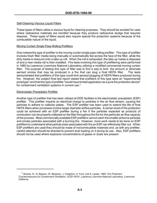DOE-STD-1066-99
3
Alvares, N., D. Beason, W. Bergman, J. Creighton, H. Ford, and A. Lipska. 1980. Fire Protection
Countermeasures for Containment Ventilation, UCID-18781, Lawrence Livermore National Laboratory, Livermore,
California
A-3
Self-Cleaning Viscous Liquid Filters
These types of filters utilize a viscous liquid for cleaning purposes. They should be avoided for uses
where radioactive materials are handled because they produce radioactive sludge that requires
disposal. These types of filters would also require special fire protection systems because of the
combustible nature of the liquid.
Moving Curtain Single Pass Rolling Prefilters
One noteworthy type of prefilter is the moving curtain single pass rolling prefilter. This type of prefilter
involves fresh filter media being manually or automatically fed across the face of the filter, while the
dirty media is rewound onto a take up roll. When the roll is exhausted, the take up media is disposed
of and a new media roll is then installed. Fire tests involving this type of prefiltering were performed
in 1980 by Lawrence Livermore National Laboratory utilizing a modified commercial moving curtain
filter. The purpose of testing this type of filter was to find a way to limit the amount or eliminate
aerosol smoke that may be produced in a fire that can plug a final HEPA filter. The tests
demonstrated that prefilters of this type could limit aerosol plugging of HEPA filters produced during
fire. However, the subject final test report stated that prefilters of this type were an "experimental
prototype" and that this type of prefilter "would have limited application as a pure fire protection device"
for containment ventilation systems in current use.3
Electrostatic Precipitator Prefilter
Another type of prefilter that has been utilized at DOE facilities is the electrostatic precipitator (ESP)
prefilter. This prefilter imparts an electrical charge to particles in the air flow stream, causing the
particles to adhere to collector plates. The ESP prefilter has been used to extend the life of final
HEPA filters when processes involve larger diameter airflow particles. A certain level of fire protection
could be achieved with an ESP prefilter during a fire if the particles expected as products of
combustion can be properly collected on the filter throughout the fire for the particular air flow capacity
of the process. Most commercially available ESP prefilters cannot catch the smaller airborne particles
and smoke particles associated with a burning fire. However, more work needs to be done on ESP
prefilters to understand what particle sizes associated with fire an ESP can effectively filter out. When
ESP prefilters are used they should be made of noncombustible materials and, as with any prefilter,
careful attention should be directed to prevent dust loading on it during its use. Also, ESP prefilters
should not be used where explosive concentrations of gases or dusts are present.
 