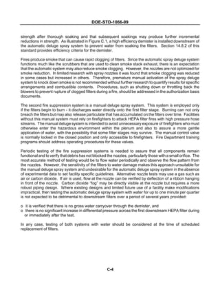 DOE-STD-1066-99
C-4
strength after thorough soaking and that subsequent soakings may produce further incremental
reductions in strength. As illustrated in Figure C.1, a high efficiency demister is installed downstream of
the automatic deluge spray system to prevent water from soaking the filters. Section 14.8.2 of this
standard provides efficiency criteria for the demister.
Fires produce smoke that can cause rapid clogging of filters. Since the automatic spray deluge system
functions much like the scrubbers that are used to clean smoke stack exhaust, there is an expectation
that the automatic system may also reduce smoke clogging. However, the nozzles are not optimized for
smoke reduction. In limited research with spray nozzles it was found that smoke clogging was reduced
in some cases but increased in others. Therefore, premature manual activation of the spray deluge
system to knock down smoke is not recommended without further research to quantify results for specific
arrangements and combustible contents. Procedures, such as shutting down or throttling back the
blowers to prevent rupture of clogged filters during a fire, should be addressed in the authorization basis
documents.
The second fire suppression system is a manual deluge spray system. This system is employed only
if the filters begin to burn - it discharges water directly onto the first filter stage. Burning can not only
breach the filters but may also release particulate that has accumulated on the filters over time. Facilities
without this manual system must rely on firefighters to attack HEPA filter fires with high pressure hose
streams. The manual deluge system is intended to avoid unnecessary exposure of firefighters who must
otherwise enter the hazardous environment within the plenum and also to assure a more gentle
application of water, with the possibility that some filter stages may survive. The manual control valve
is normally locked in the closed position and only accessible to firefighters. Fire Department training
programs should address operating procedures for these valves.
Periodic testing of the fire suppression systems is needed to assure that all components remain
functional and to verify that debris has not blocked the nozzles, particularly those with a small orifice. The
most accurate method of testing would be to flow water periodically and observe the flow pattern from
the nozzles. However, the sensitivity of the filters to water damage makes this approach unsuitable for
the manual deluge spray system and undesirable for the automatic deluge spray system in the absence
of experimental data to set facility specific guidelines. Alternative nozzle tests may use a gas such as
air or carbon dioxide. If air is used, flow at the nozzle can be verified by deflection of a ribbon hanging
in front of the nozzle. Carbon dioxide “fog” may be directly visible at the nozzle but requires a more
robust piping design. Where existing designs and limited future use of a facility make modifications
impractical, then testing the automatic deluge spray system with water for up to one minute per quarter
is not expected to be detrimental to downstream filters over a period of several years provided:
o it is verified that there is no gross water carryover through the demister, and
o there is no significant increase in differential pressure across the first downstream HEPA filter during
or immediately after the test.
In any case, testing of both systems with water should be considered at the time of scheduled
replacement of filters.
 