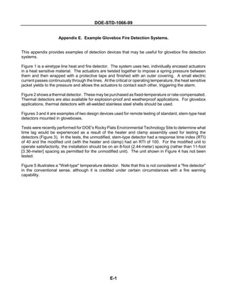 DOE-STD-1066-99
E-1
Appendix E. Example Glovebox Fire Detection Systems.
This appendix provides examples of detection devices that may be useful for glovebox fire detection
systems.
Figure 1 is a wiretype line heat and fire detector. The system uses two, individually encased actuators
in a heat sensitive material. The actuators are twisted together to impose a spring pressure between
them and then wrapped with a protective tape and finished with an outer covering. A small electric
current passes continuously through the lines. At the critical or operating temperature, the heat sensitive
jacket yields to the pressure and allows the actuators to contact each other, triggering the alarm.
Figure 2 shows a thermal detector. These may be purchased as fixed-temperature or rate-compensated.
Thermal detectors are also available for explosion-proof and weatherproof applications. For glovebox
applications, thermal detectors with all-welded stainless steel shells should be used.
Figures 3 and 4 are examples of two design devices used for remote testing of standard, stem-type heat
detectors mounted in gloveboxes.
Tests were recently performed for DOE's Rocky Flats Environmental Technology Site to determine what
time lag would be experienced as a result of the heater and clamp assembly used for testing the
detectors (Figure 3). In the tests, the unmodified, stem-type detector had a response time index (RTI)
of 40 and the modified unit (with the heater and clamp) had an RTI of 100. For the modified unit to
operate satisfactorily, the installation should be on an 8-foot (2.44-meter) spacing (rather than 11-foot
[3.36-meter] spacing as permitted for the unmodified unit). The unit shown in Figure 4 has not been
tested.
Figure 5 illustrates a "Well-type" temperature detector. Note that this is not considered a "fire detector"
in the conventional sense, although it is credited under certain circumstances with a fire warning
capability.
 