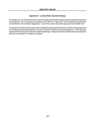 DOE-STD-1066-99
H-1
Appendix H. Limited Water Sprinkler Design
This design is one method that may be used to provide limited water supply automatic sprinkler protection
for gloveboxes. As an assembly, the design is not "listed" or "approved," but the individual components
are all listed for fire protection application. Use of this system should be approved by the DOE AHJ.
The system consists of pressurized-water portable fire extinguishers (with the number varying depending
on criticality requirements) piped to a common manifold and then to the discharge point. A low pressure
switch activates a fire alarm when the system discharges. Restricted orifice sprinkler heads are used and
a fill port is provided for charging the system.
 