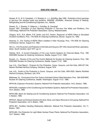DOE-STD-1066-99
L-2
Gewain, R. G., B. G. Campbell. J. H. Shanley Jr., J. L. Scheffey, May 1990. Protection of duct openings
in two-hour fire resistant walls and partitions, ASHRAE JOURNAL, American Society of Heating,
Refrigerating and Air-Conditioning Engineers, Inc., Atlanta.
Gewain, R., J. Shanley, P. DiNenno, J. Scheffey, B. Campbell.
August 1991. Evaluation of Duct Opening Protection in Two-hour Fire Walls and Partitions, Fire
Technology, National Fire Protection Association, Quincy, Massachusetts.
Gregory, W.S., R.A. Martin, P.R. Smith, and D.E. Fenton, Response of HEPA Filters to Simulated
Accident Conditions, Proc. 17th DOE Air Cleaning Conference, Denver, August 2-5, 1982.
Hackney, S., Fire Testing of HEPA Filters Installed in Filter Housings, Proc. 17th DOE Air Cleaning
Conference, Denver, August 2-5, 1982.
Hill, A.J., Fire Prevention and Protection in Hot Cells and Canyons, DP-1242, Savannah River Laboratory,
Aiken, South Carolina, April 1977, pg 12.
Holmes, W.D., A Current Evaluation of Fire Loss Control Systems for Charcoal Media, Proc. 19th
DOE/NRC Nuclear Air Cleaning Conference, Seattle, August 17-21, 1986.
Kovach, J.L., Review of Fire and Fire Control Methods for Nuclear Air Cleaning Systems, Proc. 19th
DOE/NRC Nuclear Air Cleaning Conference, Seattle, August 17-21, 1986.
Lee, H.A., Final Report - Program for Fire Protection, Caves, Canyons, and Hot Cells, ARH-ST-104,
Atlantic Richfield Hanford Company, Richland, August 1974.
Lee, H.A., Guide to Fire Protection in Caves, Canyons, and Hot Cells, ARH-3020, Atlantic Richfield
Hanford Company, Richland, July 1974.
Mathewes, W., Conclusions from Fire Tests in Activated Carbon Filled Adsorbers, Proc. 19th DOE/NRC
Nuclear Air Cleaning Conference, Seattle, Washington, August 17-21, 1986.
NFPA 69, Explosion Prevention Systems, National Fire Protection Association, Vol 2, Boston, 1986.
NFPA 90A, Installation of Air Conditioning and Ventilation Systems, National Fire Protection Association,
Vol 4, Boston, 1989.
NFPA 90B, Warm Air Heating and Air Conditioning Systems, National Fire Protection Association, Vol
4, Boston, 1989.
NFPA 91, Blower and Exhaust Systems for Dust, Stock, and Vapor Removal or Conveying, National Fire
Protection Association, Vol 4, Boston, 1990.
NFPA 801, Facilities Handling Radioactive Materials, National Fire Protection Association, Vol 11,
Boston, 1991.
NFPA 803, Fire Protection for Light Water Nuclear Power Plants, National Fire Protection Association,
Vol 7, Boston, 1988.
 