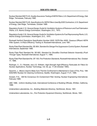 DOE-STD-1066-99
L-3
Nuclear Standard NE F3-43, Quality Assurance Testing of HEPA Filters, U.S. Department of Energy, Oak
Ridge, Tennessee, February 1990.
Nuclear Standard NE F3-45, Specifications for HEPA Filters Used By DOE Contractors, U.S. Department
of Energy, Oak Ridge, Tennessee, October 1988.
Regulatory Guide 3.12, General Design Guide for Ventilation Systems of Plutonium and Fuel Fabrication
Plants, U.S. Atomic Energy Commission, Washington, D.C., 1973.
Regulatory Guide 3.32, General Design Guide for Ventilation Systems for Fuel Reprocessing Plants, U.S.
Atomic Energy Commission, Washington, D.C., 1975.
Rockwell Hanford Operations Specification Number HWS 10278 Rev A000, Gaseous Effluent HEPA
Filter System, In-Place Efficiency Testing of, Rockwell International, June 1981.
Rocky Flats Plant Standard No. SE-804, Standard for Deluge Fire Suppression Control System, Rockwell
International, September 1988.
Rocky Flats Plant Standard No. SE-805, Standard for GloveBox Overheat Detector Assembly (Push
Through Type), Rockwell International, August 11, 1989.
Rocky Flats Plant Standard No. SF-100, Fire Protection Standards, Rockwell International, Rev. October
17, 1988.
Rüdinger, V., C.I. Ricketts, and J.G. Wilhelm, High-Strength High-Efficiency Particulate Air Filters for
Nuclear Applications, Nuclear Technology, Vol. 92, pp. 11-29 (October 1990).
Savornin, J., Means Used to Make Sure That the Confinement is Maintained in Case of Fire, Proc. 19th
DOE/NRC Nuclear Air Cleaning Conference, Seattle, Washington, August 17-21, 1986.
Scowen, P.A., Still No Consensus On Containment Filter Venting, Nuclear Engineering International,
February 1989.
UBC 1988, Uniform Building Code, International Conference of Building Officials, Whittier, California,
1988.
Underwriters Laboratories, Inc., Building Materials Directory, Northbrook, Illinois, 1991.
Underwriters Laboratories, Inc., Fire Protection Equipment Directory, Northbrook, Illinois, 1991.
 