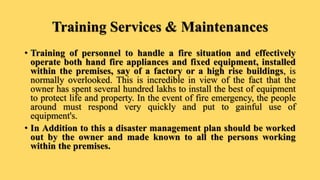 Training Services & Maintenances
• Training of personnel to handle a fire situation and effectively
operate both hand fire appliances and fixed equipment, installed
within the premises, say of a factory or a high rise buildings, is
normally overlooked. This is incredible in view of the fact that the
owner has spent several hundred lakhs to install the best of equipment
to protect life and property. In the event of fire emergency, the people
around must respond very quickly and put to gainful use of
equipment's.
• In Addition to this a disaster management plan should be worked
out by the owner and made known to all the persons working
within the premises.
 