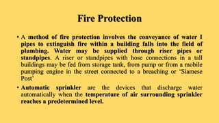 Fire Protection
• A method of fire protection involves the conveyance of water I
pipes to extinguish fire within a building falls into the field of
plumbing. Water may be supplied through riser pipes or
standpipes. A riser or standpipes with hose connections in a tall
buildings may be fed from storage tank, from pump or from a mobile
pumping engine in the street connected to a breaching or ‘Siamese
Post’
• Automatic sprinkler are the devices that discharge water
automatically when the temperature of air surrounding sprinkler
reaches a predetermined level.
 