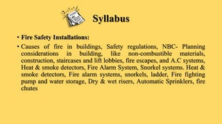 Syllabus
• Fire Safety Installations:
• Causes of fire in buildings, Safety regulations, NBC- Planning
considerations in building, like non-combustible materials,
construction, staircases and lift lobbies, fire escapes, and A.C systems,
Heat & smoke detectors, Fire Alarm System, Snorkel systems. Heat &
smoke detectors, Fire alarm systems, snorkels, ladder, Fire fighting
pump and water storage, Dry & wet risers, Automatic Sprinklers, fire
chutes
 