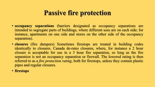 Passive fire protection
• occupancy separations (barriers designated as occupancy separations are
intended to segregate parts of buildings, where different uses are on each side; for
instance, apartments on one side and stores on the other side of the occupancy
separation).
• closures (fire dampers) Sometimes firestops are treated in building codes
identically to closures. Canada de-rates closures, where, for instance a 2 hour
closure is acceptable for use in a 3 hour fire separation, so long as the fire
separation is not an occupancy separation or firewall. The lowered rating is then
referred to as a fire protection rating, both for firestops, unless they contain plastic
pipes and regular closures.
• firestops
 