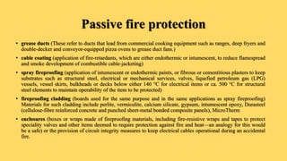 Passive fire protection
• grease ducts (These refer to ducts that lead from commercial cooking equipment such as ranges, deep fryers and
double-decker and conveyor-equipped pizza ovens to grease duct fans.)
• cable coating (application of fire-retardants, which are either endothermic or intumescent, to reduce flamespread
and smoke development of combustible cable-jacketing)
• spray fireproofing (application of intumescent or endothermic paints, or fibrous or cementitious plasters to keep
substrates such as structural steel, electrical or mechanical services, valves, liquefied petroleum gas (LPG)
vessels, vessel skirts, bulkheads or decks below either 140 °C for electrical items or ca. 500 °C for structural
steel elements to maintain operability of the item to be protected)
• fireproofing cladding (boards used for the same purpose and in the same applications as spray fireproofing)
Materials for such cladding include perlite, vermiculite, calcium silicate, gypsum, intumescent epoxy, Durasteel
(cellulose-fibre reinforced concrete and punched sheet-metal bonded composite panels), MicroTherm
• enclosures (boxes or wraps made of fireproofing materials, including fire-resistive wraps and tapes to protect
speciality valves and other items deemed to require protection against fire and heat—an analogy for this would
be a safe) or the provision of circuit integrity measures to keep electrical cables operational during an accidental
fire.
 