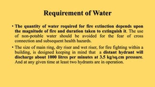 Requirement of Water
• The quantity of water required for fire extinction depends upon
the magnitude of fire and duration taken to extinguish it. The use
of non-potable water should be avoided for the fear of cross
connection and subsequent health hazards.
• The size of main ring, dry riser and wet riser, for fire fighting within a
building, is designed keeping in mind that a distant hydrant will
discharge about 1000 litres per minutes at 3.5 kg/sq.cm pressure.
And at any given time at least two hydrants are in operation.
 