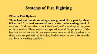 Systems of Fire Fighting
• Pillar or Post Hydrant
• These hydrant remain standing above ground like a post by about
0.9 m to 1.2 m and connected to a water main underground. It
consists of a sluice valve, a duck foot bend, a 65 mm dia post one, two
or three outlets. These outlets are spaced around the periphery of the
hydrant barrel, so that it can serve more number of fire tenders at a
time, they are painted red in color, flushed once in every six months
and kept in working condition.
 