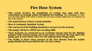 Fire Hose System
• This system involves the installation of vertical riser pipe with hose
connections at strategic points throughout the building. The standpipe or riser
ca-n be kept filled with water is know as wet riser system otherwise it is known as
dry riser system
• The main features of these systems includes:
• Hose & Automatic Sprinkler System
• The courtyard of the building should have at least two fire hydrant.
• The pumps will have a RPM not exceeding 2000
• These hydrants are connected to an overhead/ storage tank for fire fighting
purpose with a booster pump, and a non-return valve near the tank and a fire
pump, gate & non-return valve over the underground storage tanks.
• The facility to boost water pressure in the riser directly from the mobile
pump should also be provided to the wet riser system.
 