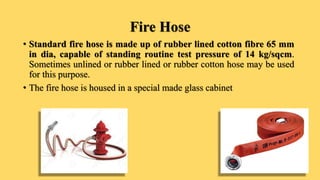 Fire Hose
• Standard fire hose is made up of rubber lined cotton fibre 65 mm
in dia, capable of standing routine test pressure of 14 kg/sqcm.
Sometimes unlined or rubber lined or rubber cotton hose may be used
for this purpose.
• The fire hose is housed in a special made glass cabinet
 