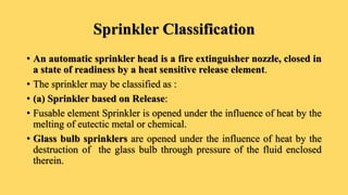 Sprinkler Classification
• An automatic sprinkler head is a fire extinguisher nozzle, closed in
a state of readiness by a heat sensitive release element.
• The sprinkler may be classified as :
• (a) Sprinkler based on Release:
• Fusable element Sprinkler is opened under the influence of heat by the
melting of eutectic metal or chemical.
• Glass bulb sprinklers are opened under the influence of heat by the
destruction of the glass bulb through pressure of the fluid enclosed
therein.
 