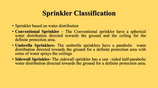 Sprinkler Classification
• Sprinkler based on water distribution
• Conventional Sprinkler – The Conventional sprinkler have a spherical
water distribution directed towards the ground and the ceiling for the
definite protection area.
• Umbrella Sprinklers- The umbrella sprinklers have a parabolic water
distribution directed towards the ground for a definite protection area with
some of water sprays the ceilings
• Sidewall Sprinkler- The sidewall sprinkler has a one –sided half-parabolic
water distribution directed towards the ground for a definite protection area.
 
