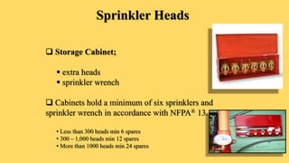 Sprinkler Heads
 Storage Cabinet;
 extra heads
 sprinkler wrench
 Cabinets hold a minimum of six sprinklers and
sprinkler wrench in accordance with NFPA® 13.
• Less than 300 heads min 6 spares
• 300 – 1,000 heads min 12 spares
• More than 1000 heads min 24 spares
 