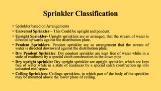 Sprinkler Classification
• Sprinkler based on Arrangements
• Universal Sprinkler – This Could be upright and pendent.
• Upright Sprinkler- Upright sprinklers are so arranged, that the stream of water is
directed upwards against the distribution plate.
• Pendent Sprinklers: Pendent sprinkler are so arrangement that the stream of
water is directed downward against the distribution plate.
• Dry Pendent Sprinkler: Dry pendent sprinkler are kept free of water while in a
state of readiness by a special catch construction in the down pipe
• Dry upright sprinkler Dry upright sprinkler are upright sprinkler, which are kept
free of water while in a state of readiness by a special catch construction up into
unheated roof space.
• Ceiling Sprinklers: Ceilings sprinklers, in which part of the body of the sprinkler
may be mounted above the lower plane of ceiling.
 