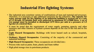 Industrial Fire fighting Systems
• The industrial area constitute variety of combinations of men and material and processes.
Therefore, it is necessary to take additional measures for the industries. The capacity for
water storage tank for fire fighting of an industrial building is worked out at a rate
of 2.5 lit/sqm. Of lattable floor area subjected to minimum of 2,25000 litres. A set of
two pumps must be installed to discharged 2275 litres per min at a pressure of 3.5
kg/cm2 at a desired floor.
• It must be noted that the requirement of water supply, pumping capacity and other
measures and other features of hydrant systems depends on the size of the risk and its fire
growth.
• Light Hazard Occupancies: Buildings with lower hazard such as school, hospitals,
hotels.
• Ordinary Hazard Occupancies: Consisting of the majority of the commercial and
industrial buildings
• High Hazard Occupancies: These occupancies are divided into:-
• Process risks such as paint, foam, plastic and foam rubber
• High piled storage rises in petroleum products.
 