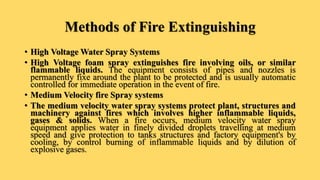 Methods of Fire Extinguishing
• High Voltage Water Spray Systems
• High Voltage foam spray extinguishes fire involving oils, or similar
flammable liquids. The equipment consists of pipes and nozzles is
permanently fixe around the plant to be protected and is usually automatic
controlled for immediate operation in the event of fire.
• Medium Velocity fire Spray systems
• The medium velocity water spray systems protect plant, structures and
machinery against fires which involves higher inflammable liquids,
gases & solids. When a fire occurs, medium velocity water spray
equipment applies water in finely divided droplets travelling at medium
speed and give protection to tanks structures and factory equipment's by
cooling, by control burning of inflammable liquids and by dilution of
explosive gases.
 