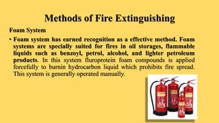 Methods of Fire Extinguishing
Foam System
• Foam system has earned recognition as a effective method. Foam
systems are specially suited for fires in oil storages, flammable
liquids such as benzoyl, petrol, alcohol, and lighter petroleum
products. In this system fluroprotein foam compounds is applied
forcefully to burnin hydrocarbon liquid which prohibits fire spread.
This system is generally operated manually.
 