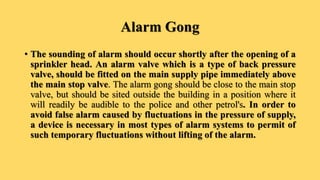 Alarm Gong
• The sounding of alarm should occur shortly after the opening of a
sprinkler head. An alarm valve which is a type of back pressure
valve, should be fitted on the main supply pipe immediately above
the main stop valve. The alarm gong should be close to the main stop
valve, but should be sited outside the building in a position where it
will readily be audible to the police and other petrol's. In order to
avoid false alarm caused by fluctuations in the pressure of supply,
a device is necessary in most types of alarm systems to permit of
such temporary fluctuations without lifting of the alarm.
 