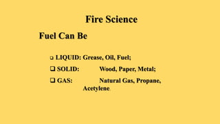 Fire Science
Fuel Can Be
 LIQUID: Grease, Oil, Fuel;
 SOLID: Wood, Paper, Metal;
 GAS: Natural Gas, Propane,
Acetylene.
 