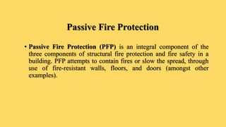 Passive Fire Protection
• Passive Fire Protection (PFP) is an integral component of the
three components of structural fire protection and fire safety in a
building. PFP attempts to contain fires or slow the spread, through
use of fire-resistant walls, floors, and doors (amongst other
examples).
 