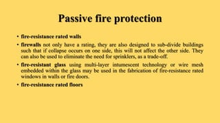 Passive fire protection
• fire-resistance rated walls
• firewalls not only have a rating, they are also designed to sub-divide buildings
such that if collapse occurs on one side, this will not affect the other side. They
can also be used to eliminate the need for sprinklers, as a trade-off.
• fire-resistant glass using multi-layer intumescent technology or wire mesh
embedded within the glass may be used in the fabrication of fire-resistance rated
windows in walls or fire doors.
• fire-resistance rated floors
 