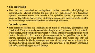 • Fire suppression
• Fire can be controlled or extinguished, either manually (firefighting) or
automatically. Manual includes the use of a fire extinguisher or a Standpipe
system. Automatic means can include a fire sprinkler system, a gaseous clean
agent, or firefighting foam system. Automatic suppression systems would usually
be found in large commercial kitchens or other high-risk areas.
• Sprinkler systems
• Fire sprinkler systems are installed in all types of buildings, commercial and
residential. They are usually located at ceiling level and are connected to a reliable
water source, most commonly city water. A typical sprinkler system operates when
heat at the site of a fire causes a glass component in the sprinkler head to fail,
thereby releasing the water from the sprinkler head. This means that only the
sprinkler head at the fire location operates - not all the sprinklers on a floor or in a
building. Sprinkler systems help to reduce the growth of a fire, thereby increasing
life safety and limiting structural damage
 