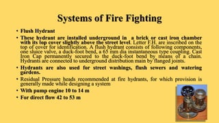 Systems of Fire Fighting
• Flush Hydrant
• These hydrant are installed underground in a brick or cast iron chamber
with its top cover slightly above the street level. Letter F.H. are inscribed on the
top of cover for identification. A flush hydrant consists of following components,
one sluice valve, a duck-foot bend, a 65 mm dia instantaneous type coupling. Cast
Iron Cap permanently secured to the duck-foot bend by means of a chain.
Hydrants are connected to underground distribution main by flanged joints.
• Hydrants are also used for street washings, flush sewers and watering
gardens.
• Residual Pressure heads recommended at fire hydrants, for which provision is
generally made while designing a system
• With pump engine 10 to 14 m
• For direct flow 42 to 53 m
 