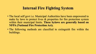 Internal Fire Fighting System
• The local self govt i.e. Municipal Authorities have been empowered to
make by laws to protect lives & properties for fire protection system
within their municipal limits. These bylaws are generally based on
NFPA (National Fire Protection Act).
• The following methods are classified to extinguish fire within the
buildings.
 