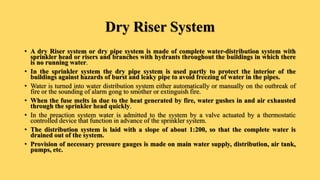 Dry Riser System
• A dry Riser system or dry pipe system is made of complete water-distribution system with
sprinkler head or risers and branches with hydrants throughout the buildings in which there
is no running water.
• In the sprinkler system the dry pipe system is used partly to protect the interior of the
buildings against hazards of burst and leaky pipe to avoid freezing of water in the pipes.
• Water is turned into water distribution system either automatically or manually on the outbreak of
fire or the sounding of alarm gong to smother or extinguish fire.
• When the fuse melts in due to the heat generated by fire, water gushes in and air exhausted
through the sprinkler head quickly.
• In the preaction system water is admitted to the system by a valve actuated by a thermostatic
controlled device that function in advance of the sprinkler system.
• The distribution system is laid with a slope of about 1:200, so that the complete water is
drained out of the system.
• Provision of necessary pressure gauges is made on main water supply, distribution, air tank,
pumps, etc.
 