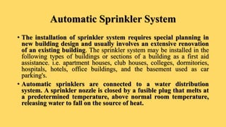 Automatic Sprinkler System
• The installation of sprinkler system requires special planning in
new building design and usually involves an extensive renovation
of an existing building. The sprinkler system may be installed in the
following types of buildings or sections of a building as a first aid
assistance. i.e. apartment houses, club houses, colleges, dormitories,
hospitals, hotels, office buildings, and the basement used as car
parking's.
• Automatic sprinklers are connected to a water distribution
system. A sprinkler nozzle is closed by a fusible plug that melts at
a predetermined temperature, above normal room temperature,
releasing water to fall on the source of heat.
 