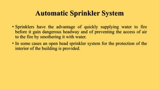 Automatic Sprinkler System
• Sprinklers have the advantage of quickly supplying water to fire
before it gain dangerous headway and of preventing the access of air
to the fire by smothering it with water.
• In some cases an open head sprinkler system for the protection of the
interior of the building is provided.
 