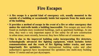 Fire Escapes
• A fire escape is a special kind of emergency exit, usually mounted to the
outside of a building or occasionally inside but separate from the main areas
of the building.
• It provides a method of escape in the event of a fire or other emergency that
makes the stairwells inside a building inaccessible. Fire escapes are most often
found on multiple-story residential buildings, such as apartment buildings. At one
time, they were a very important aspect of fire safety for all new construction
in urban areas; more recently, however, they have fallen out of common use.
• This is due to the improved building codes incorporating fire detectors,
technologically advanced fire fighting equipment, which includes better
communications and the reach of fire fighting ladder trucks, and more
importantly fire sprinklers. The international building codes and other
authoritative agencies have incorporated fire sprinklers into multi-story building
below 15 stories and not just skyscrapers.
 