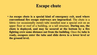 Escape chute
• An escape chute is a special kind of emergency exit, used where
conventional fire escape stairways are impractical. The chute is a
fabric (or occasionally metal) tube installed near a special exit on an
upper floor or roof of a building, or a tall structure. During use, the
chute is deployed, and may be secured at the bottom by a fire
fighting crew some distance out from the building. Once the tube is
ready, escapees enter the tube and slide down to a lower level or
the ground level.
 
