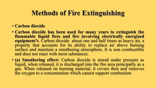 Methods of Fire Extinguishing
• Carbon dioxide
• Carbon dioxide has been used for many years to extinguish the
flammable liquid fires and fire involving electrically energized
equipment's. Carbon dioxide about one and half times as heavy air, a
property that accounts for its ability to replace air above burning
surface and maintain a smothering atmosphere, It is non combustible
and does not react with most substances.
• (a) Smothering effect: Carbon dioxide is stored under pressure as
liquid, when released, it is discharged into the fire area principally as a
gas. When released on burning material, it covers then and removes
the oxygen to a concentration which cannot support combustion
 