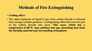 Methods of Fire Extinguishing
• Cooling effect:
• The rapid expansion of liquid to gas when carbon dioxide is released
from storage cylinder produces a refrigerating effect that converts part
of the carbon dioxide into snow. This snow, which has a
temperature of 80 0C soon sublimes into gas, absorbing heat from
the burning material and surrounding atmosphere.
 