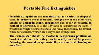 Portable Fire Extinguisher
• Portable extinguishers are manufactured in a variety of shapes &
sizes. In order to avoid confusion, extinguisher of the same type,
should be similar in shape, appearance and as far as possible, in
method of operation. It is also advisable to standardize the sizes, if
possible although in some instances less heavy models may be desired,
where for example, women are likely to use extinguisher.
• The extinguisher should be located in conspicuous positions on
bracket or shelves where they can be readily noticed by persons
following the normal escape route like exits and stair landing on
each floor.
 