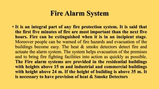 Fire Alarm System
• It is an integral part of any fire protection system. It is said that
the first five minutes of fire are most important than the next five
hours. Fire can be extinguished when it is in an incipient stage.
Moreover people can be warned of fire hazards and evacuation of the
buildings become easy. The heat & smoke detectors detect fire and
actuate the alarm system. The system helps evacuation of the premises
and to bring fire fighting facilities into action as quickly as possible.
The Fire alarm systems are provided in the residential buildings
with heights above 15 m and industrial and commercial buildings
with height above 24 m. If the height of building is above 35 m. It
is necessary to have provision of heat & Smoke Detectors
 