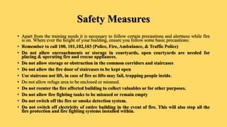 Safety Measures
• Apart from the training needs it is necessary to follow certain precautions and alertness while fire
is on. Where ever the height of your building, ensure you follow some basic precautions:
• Remember to call 100, 101,102,103 (Police, Fire, Ambulance, & Traffic Police)
• Do not allow encroachments or storage in courtyards, open courtyards are needed for
placing & operating fire and rescue appliances,
• Do not allow storage or obstruction in the common corridors and staircases
• Do not allow the fire door of staircases to be kept open
• Use staircase not lift, in case of fire as lifts may fail, trapping people inside.
• Do not allow refuge area to be enclosed or misused.
• Do not reenter the fire affected building to collect valuables or for other purposes.
• Do not allow fire fighting tanks to be misused or remain empty
• Do not switch off the fire or smoke detection system.
• Do not switch off electricity of entire building in the event of fire. This will also stop all the
fire protection and fire fighting systems installed within.
 