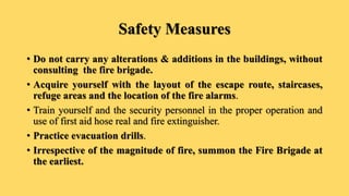 Safety Measures
• Do not carry any alterations & additions in the buildings, without
consulting the fire brigade.
• Acquire yourself with the layout of the escape route, staircases,
refuge areas and the location of the fire alarms.
• Train yourself and the security personnel in the proper operation and
use of first aid hose real and fire extinguisher.
• Practice evacuation drills.
• Irrespective of the magnitude of fire, summon the Fire Brigade at
the earliest.
 