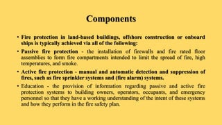 Components
• Fire protection in land-based buildings, offshore construction or onboard
ships is typically achieved via all of the following:
• Passive fire protection - the installation of firewalls and fire rated floor
assemblies to form fire compartments intended to limit the spread of fire, high
temperatures, and smoke.
• Active fire protection - manual and automatic detection and suppression of
fires, such as fire sprinkler systems and (fire alarm) systems.
• Education - the provision of information regarding passive and active fire
protection systems to building owners, operators, occupants, and emergency
personnel so that they have a working understanding of the intent of these systems
and how they perform in the fire safety plan.
 