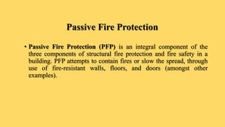 Passive Fire Protection
• Passive Fire Protection (PFP) is an integral component of the
three components of structural fire protection and fire safety in a
building. PFP attempts to contain fires or slow the spread, through
use of fire-resistant walls, floors, and doors (amongst other
examples).
 