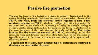 Passive fire protection
• The aim for Passive Fire Protection systems is typically demonstrated in fire
testing the ability to maintain the item or the side to be protected at or below either
140 °C (for walls, floors and electrical circuits required to have a fire-
resistance rating) or ca. 550 °C, which is considered the critical temperature for
structural steel, above which it is in jeopardy of losing its strength, leading to
collapse. Smaller components, such as fire dampers, fire doors, etc., follow suit in
the main intentions of the basic standard for walls and floors. Fire testing
involves live fire exposures upwards of 1100 °C, depending on the fire-
resistance rating and duration one is after. More items than just fire exposures are
typically required to be tested to ensure the survivability of the system under
realistic conditions.
• To accomplish these aims, many different types of materials are employed in
the design and construction of systems.
 
