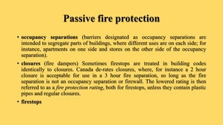 Passive fire protection
• occupancy separations (barriers designated as occupancy separations are
intended to segregate parts of buildings, where different uses are on each side; for
instance, apartments on one side and stores on the other side of the occupancy
separation).
• closures (fire dampers) Sometimes firestops are treated in building codes
identically to closures. Canada de-rates closures, where, for instance a 2 hour
closure is acceptable for use in a 3 hour fire separation, so long as the fire
separation is not an occupancy separation or firewall. The lowered rating is then
referred to as a fire protection rating, both for firestops, unless they contain plastic
pipes and regular closures.
• firestops
 