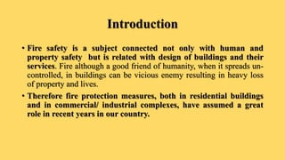 Introduction
• Fire safety is a subject connected not only with human and
property safety but is related with design of buildings and their
services. Fire although a good friend of humanity, when it spreads un-
controlled, in buildings can be vicious enemy resulting in heavy loss
of property and lives.
• Therefore fire protection measures, both in residential buildings
and in commercial/ industrial complexes, have assumed a great
role in recent years in our country.
 
