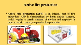 Active fire protection
• Active Fire Protection (AFP) is an integral part of fire
protection. AFP is characterised by items and/or systems,
which require a certain amount of motion and response in
order to work, contrary to passive fire protection.
 