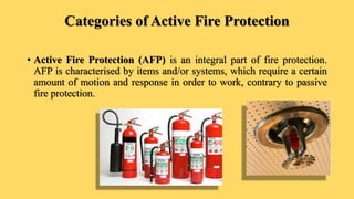 Categories of Active Fire Protection
• Active Fire Protection (AFP) is an integral part of fire protection.
AFP is characterised by items and/or systems, which require a certain
amount of motion and response in order to work, contrary to passive
fire protection.
 