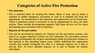 Categories of Active Fire Protection
• Fire detection
• Fire is detected either by locating the smoke, flame or heat, and an alarm is
sounded to enable emergency evacuation as well as to dispatch the local fire
department. An introduction to fire detection and suppression can be found here.
Where a detection system is activated, it can be programmed to carry out other
actions. These include de-energising magnetic hold open devices on Fire doors
and opening servo-actuated vents in stairways.
• Hypoxic air fire prevention
• Fire can be prevented by hypoxic air. Hypoxic air fire prevention systems, also
known as oxygen reduction systems are new automatic fire prevention systems
that reduce permanently the oxygen concentration inside the protected volumes so
that ignition or fire spreading cannot occur. Unlike traditional fire suppression
systems that usually extinguish fire after it is detected, hypoxic air is able to
prevent fires. At lower altitudes hypoxic air is safe to breathe for healthy
individuals.
 
