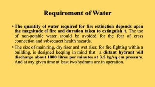 Requirement of Water
• The quantity of water required for fire extinction depends upon
the magnitude of fire and duration taken to extinguish it. The use
of non-potable water should be avoided for the fear of cross
connection and subsequent health hazards.
• The size of main ring, dry riser and wet riser, for fire fighting within a
building, is designed keeping in mind that a distant hydrant will
discharge about 1000 litres per minutes at 3.5 kg/sq.cm pressure.
And at any given time at least two hydrants are in operation.
 